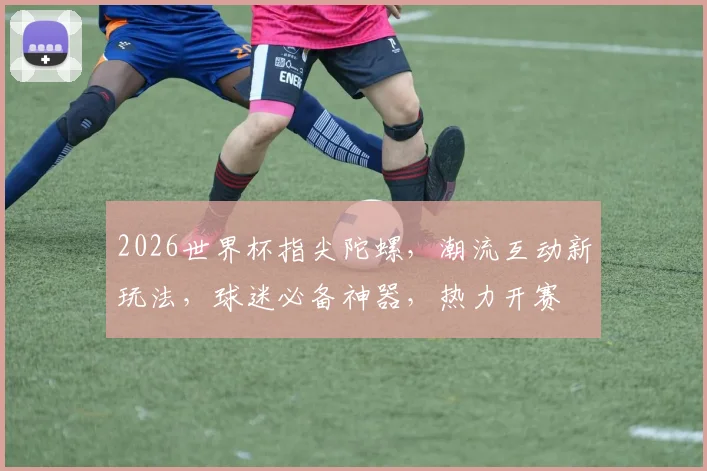 2026世界杯指尖陀螺，潮流互动新玩法，球迷必备神器，热力开赛