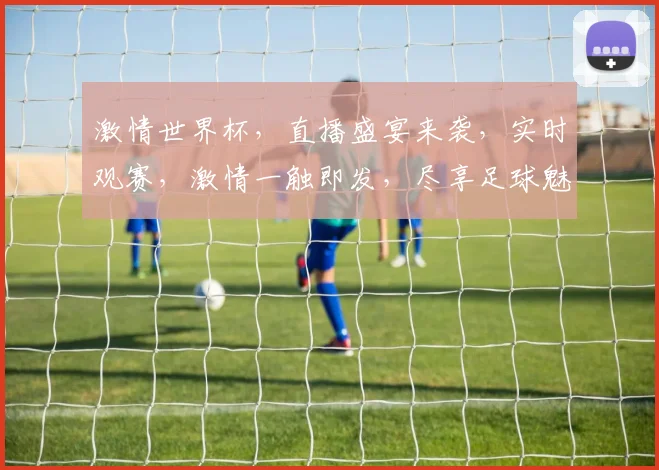 激情世界杯，直播盛宴来袭，实时观赛，激情一触即发，尽享足球魅力，不容错过