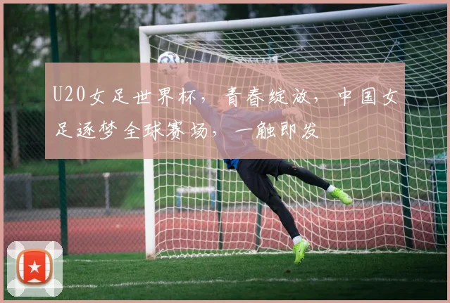 U20女足世界杯，青春绽放，中国女足逐梦全球赛场，一触即发