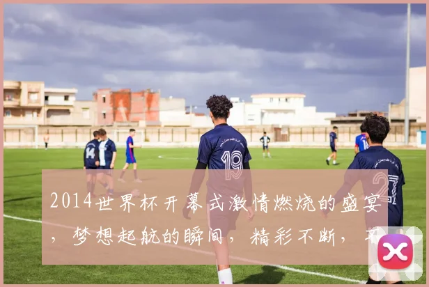 2014世界杯开幕式激情燃烧的盛宴，梦想起航的瞬间，精彩不断，不容错过