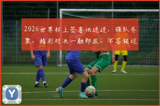 2026世界杯上签喜讯连连，强队齐聚，精彩对决一触即发，不容错过