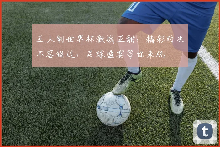 五人制世界杯激战正酣，精彩对决不容错过，足球盛宴等你来观