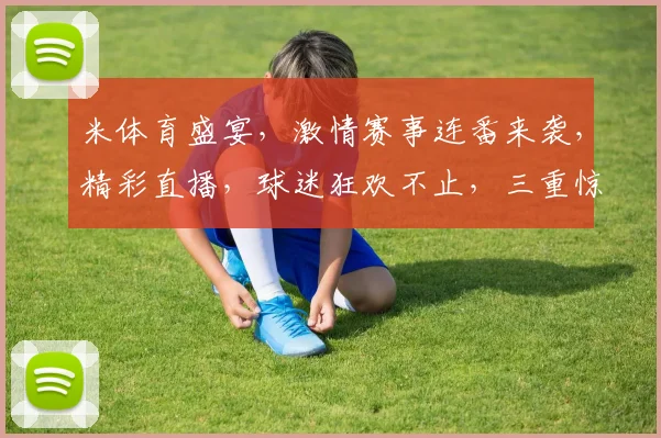 米体育盛宴，激情赛事连番来袭，精彩直播，球迷狂欢不止，三重惊喜，等你来抢