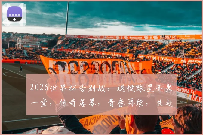 2026世界杯告别战，退役球星齐聚一堂，传奇落幕，青春再续，共赴盛宴
