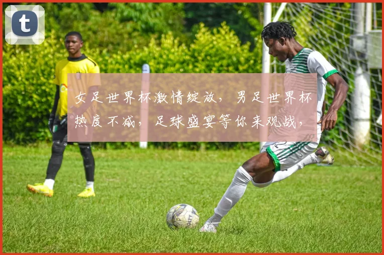 女足世界杯激情绽放，男足世界杯热度不减，足球盛宴等你来观战，