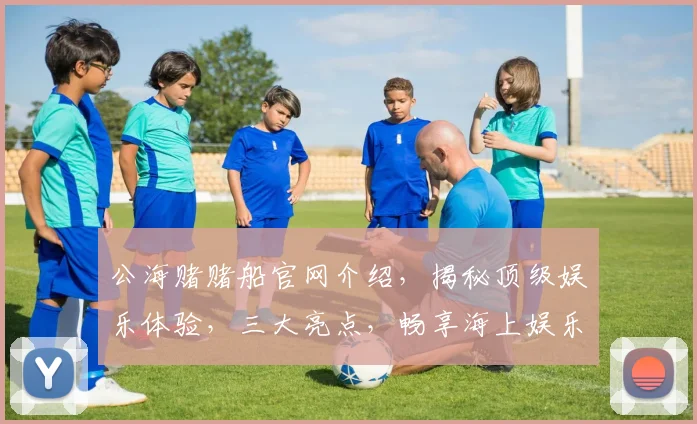 公海赌赌船官网介绍，揭秘顶级娱乐体验，三大亮点，畅享海上娱乐盛宴，一网打尽