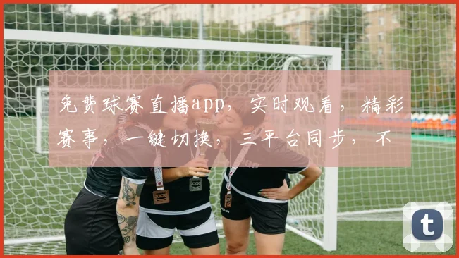 免费球赛直播app，实时观看，精彩赛事，一键切换，三平台同步，不容错过